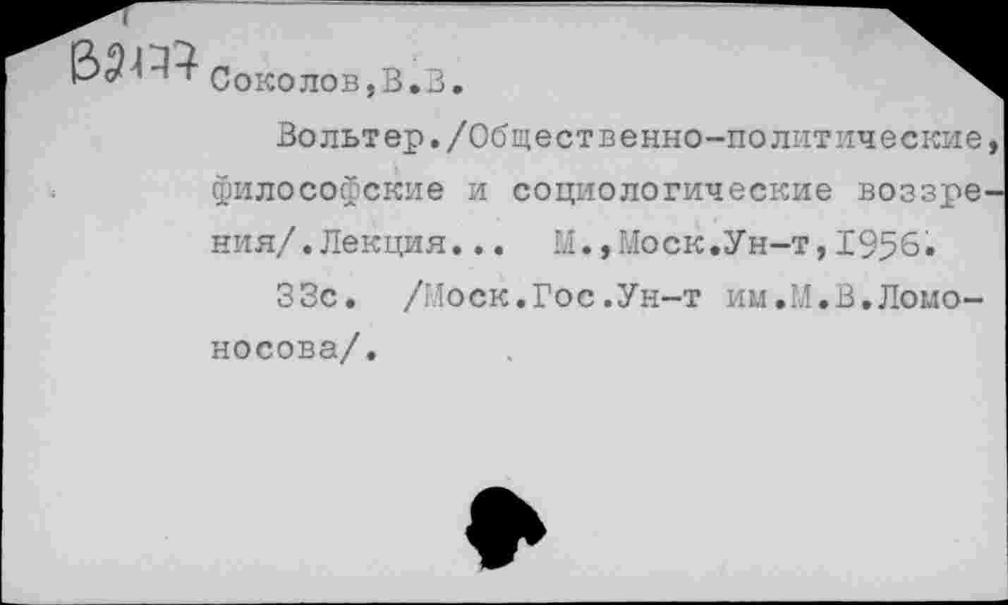 ﻿
Соколов,В.3.
Вольтер./Общественно-политические, философские и социологические воззрения/. Лекция. .. М.,Моск.Ун-т,1956.
33с. /Моск.Гос.Ун-т им.М.В.Ломоносова/.